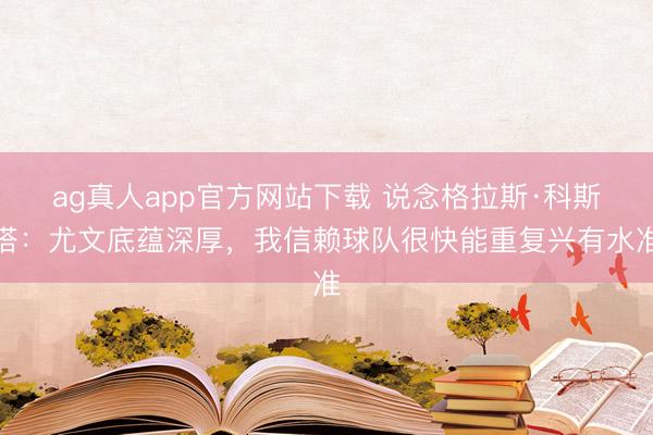 ag真人app官方网站下载 说念格拉斯·科斯塔：尤文底蕴深厚，我信赖球队很快能重复兴有水准