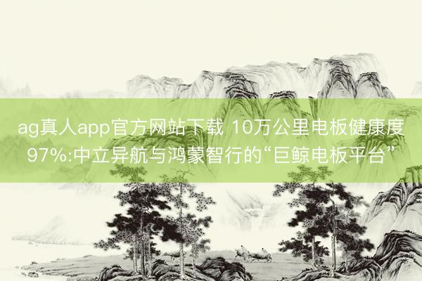 ag真人app官方网站下载 10万公里电板健康度97%:中立异航与鸿蒙智行的“巨鲸电板平台”