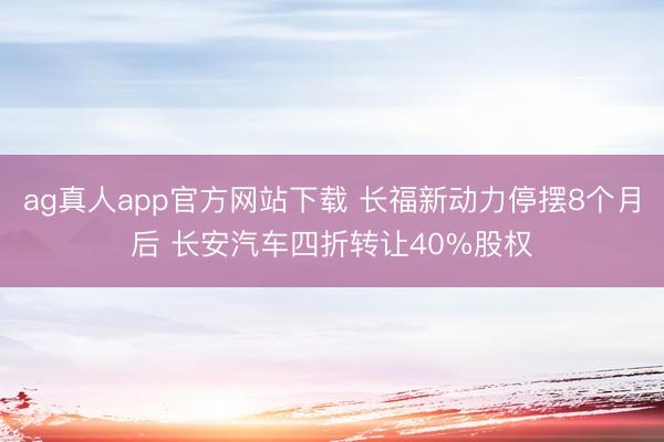 ag真人app官方网站下载 长福新动力停摆8个月后 长安汽车四折转让40%股权
