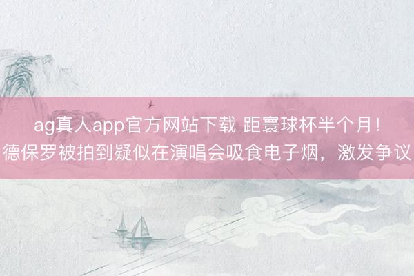 ag真人app官方网站下载 距寰球杯半个月！德保罗被拍到疑似在演唱会吸食电子烟，激发争议