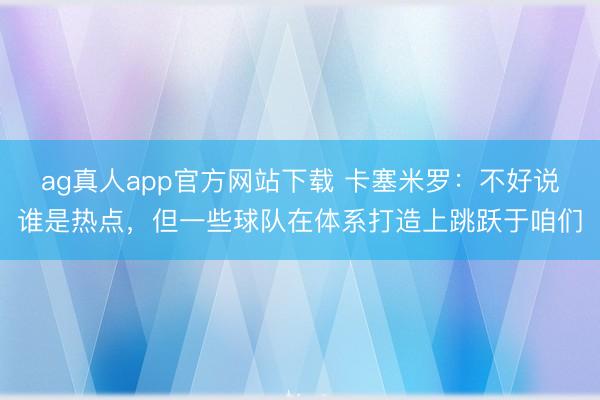 ag真人app官方网站下载 卡塞米罗：不好说谁是热点，但一些球队在体系打造上跳跃于咱们
