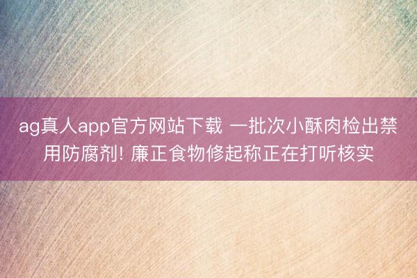ag真人app官方网站下载 一批次小酥肉检出禁用防腐剂! 廉正食物修起称正在打听核实