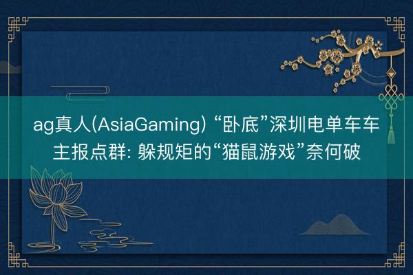 ag真人(AsiaGaming) “卧底”深圳电单车车主报点群: 躲规矩的“猫鼠游戏”奈何破