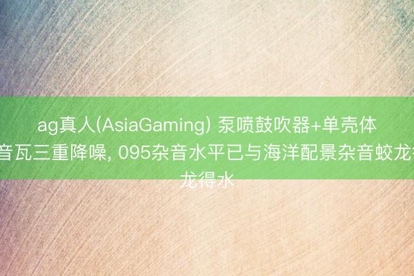 ag真人(AsiaGaming) 泵喷鼓吹器+单壳体+消音瓦三重降噪， 095杂音水平已与海洋配景杂音蛟龙得水