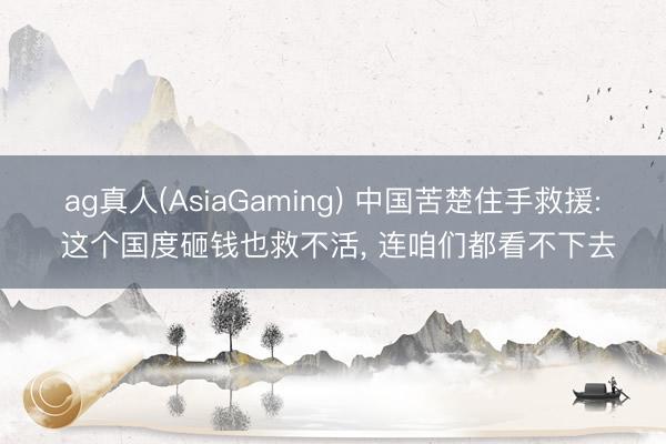 ag真人(AsiaGaming) 中国苦楚住手救援: 这个国度砸钱也救不活， 连咱们都看不下去