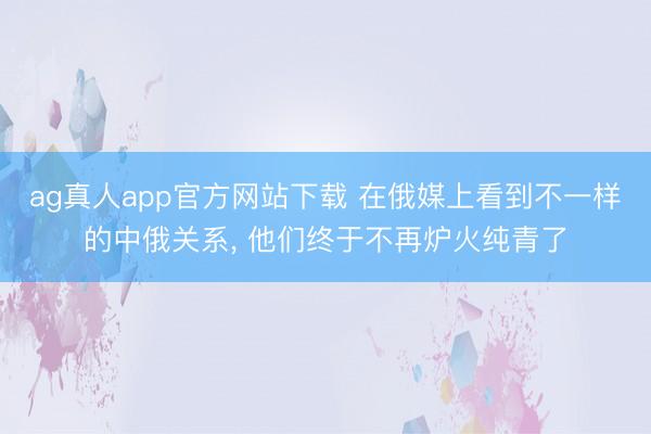ag真人app官方网站下载 在俄媒上看到不一样的中俄关系， 他们终于不再炉火纯青了