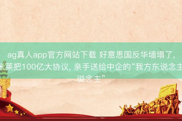 ag真人app官方网站下载 好意思国反华墙塌了， 米莱把100亿大协议， 亲手送给中企的“我方东说念主”