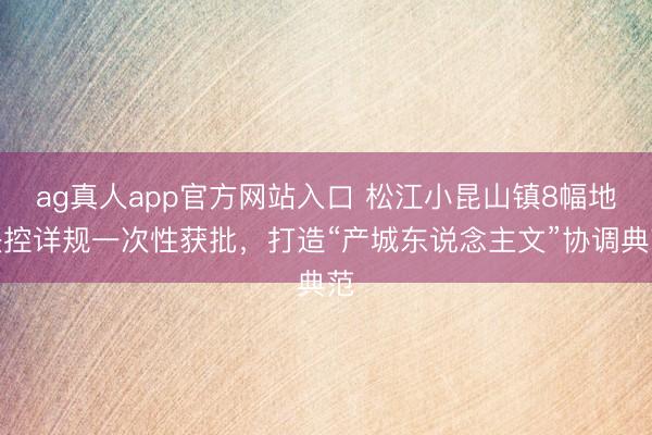 ag真人app官方网站入口 松江小昆山镇8幅地块控详规一次性获批，打造“产城东说念主文”协调典范