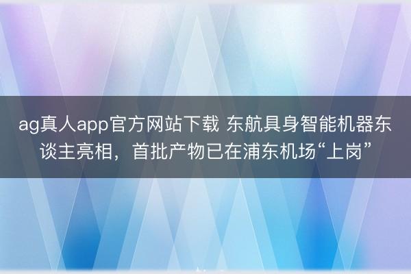 ag真人app官方网站下载 东航具身智能机器东谈主亮相，首批产物已在浦东机场“上岗”