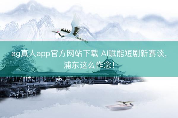 ag真人app官方网站下载 AI赋能短剧新赛谈，浦东这么作念！