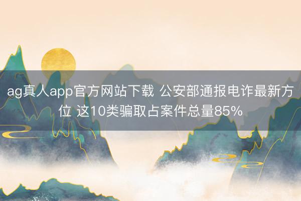 ag真人app官方网站下载 公安部通报电诈最新方位 这10类骗取占案件总量85%