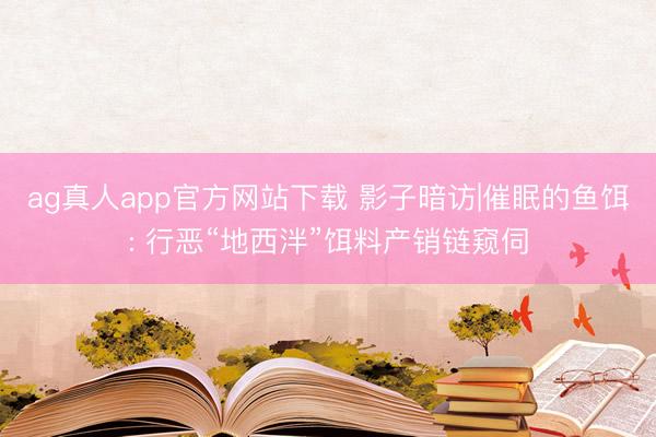 ag真人app官方网站下载 影子暗访|催眠的鱼饵: 行恶“地西泮”饵料产销链窥伺