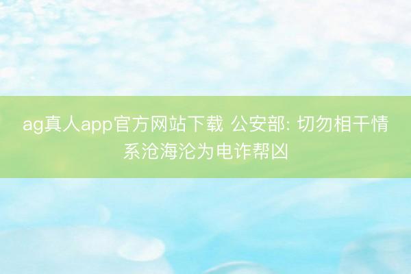 ag真人app官方网站下载 公安部: 切勿相干情系沧海沦为电诈帮凶
