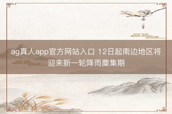 ag真人app官方网站入口 12日起南边地区将迎来新一轮降雨麇集期