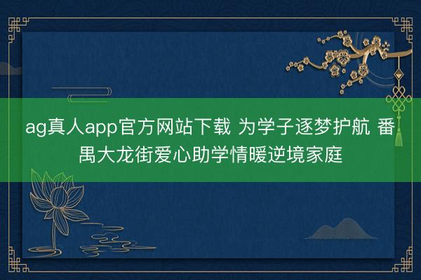 ag真人app官方网站下载 为学子逐梦护航 番禺大龙街爱心助学情暖逆境家庭