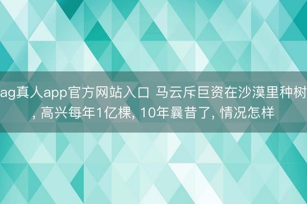 ag真人app官方网站入口 马云斥巨资在沙漠里种树， 高兴每年1亿棵， 10年曩昔了， 情况怎样