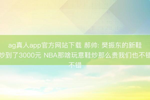 ag真人app官方网站下载 郝帅: 樊振东的新鞋炒到了3000元 NBA那啥玩意鞋炒那么贵我们也不错
