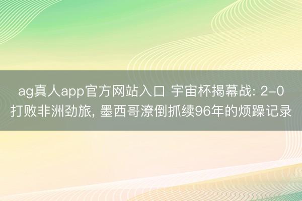 ag真人app官方网站入口 宇宙杯揭幕战: 2-0打败非洲劲旅， 墨西哥潦倒抓续96年的烦躁记录