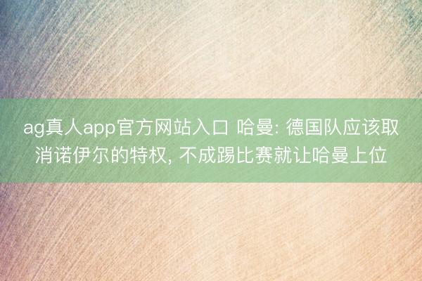 ag真人app官方网站入口 哈曼: 德国队应该取消诺伊尔的特权， 不成踢比赛就让哈曼上位