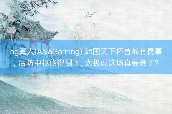 ag真人(AsiaGaming) 韩国天下杯首战有费事， 后防中枢倏得倒下， 太极虎这场真要悬了?