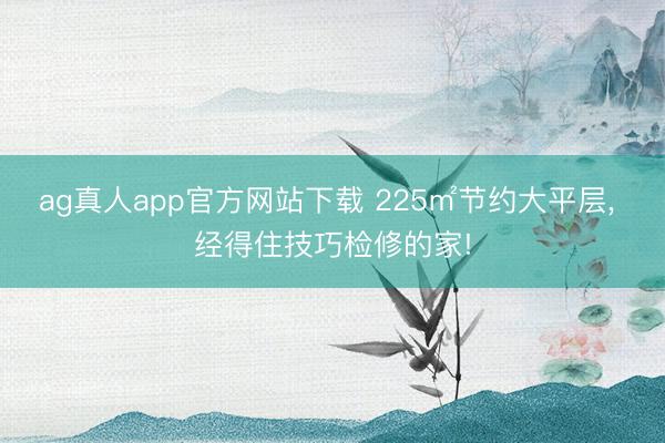ag真人app官方网站下载 225㎡节约大平层， 经得住技巧检修的家!