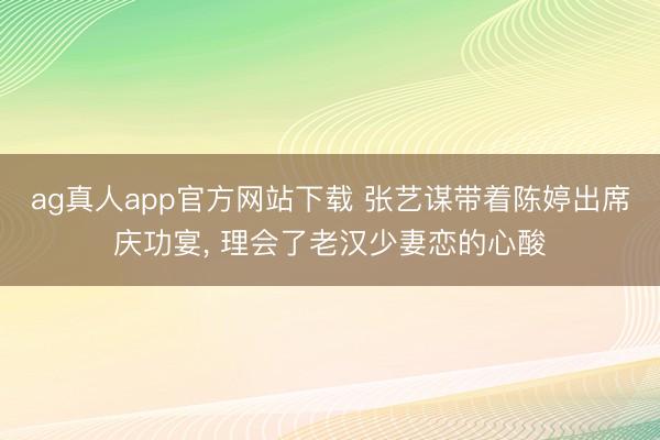 ag真人app官方网站下载 张艺谋带着陈婷出席庆功宴， 理会了老汉少妻恋的心酸