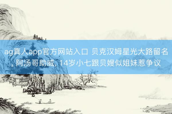 ag真人app官方网站入口 贝克汉姆星光大路留名， 阿汤哥助威， 14岁小七跟贝嫂似姐妹惹争议