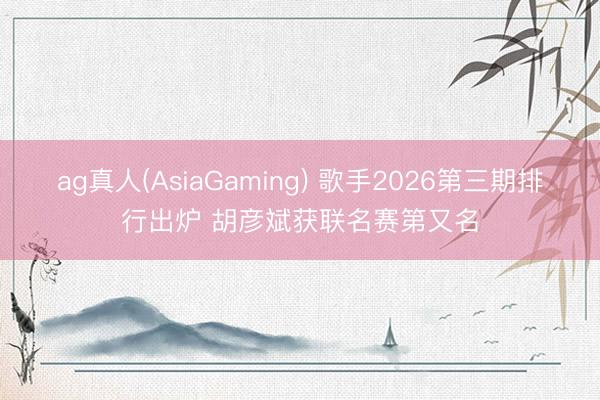 ag真人(AsiaGaming) 歌手2026第三期排行出炉 胡彦斌获联名赛第又名