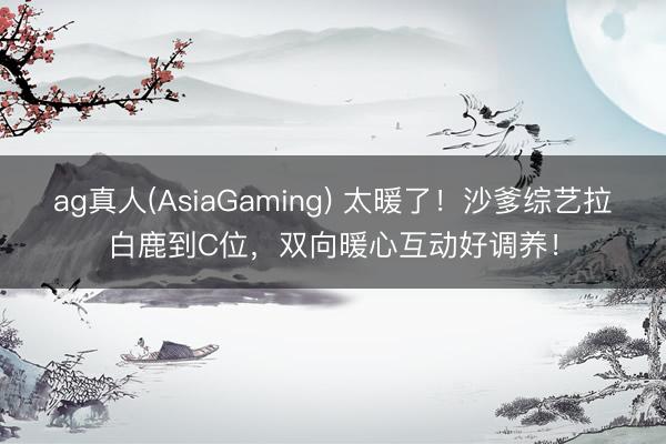 ag真人(AsiaGaming) 太暖了!沙爹综艺拉白鹿到C位,双向暖心互动好调养!