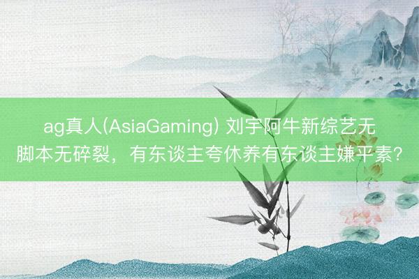 ag真人(AsiaGaming) 刘宇阿牛新综艺无脚本无碎裂，有东谈主夸休养有东谈主嫌平素？