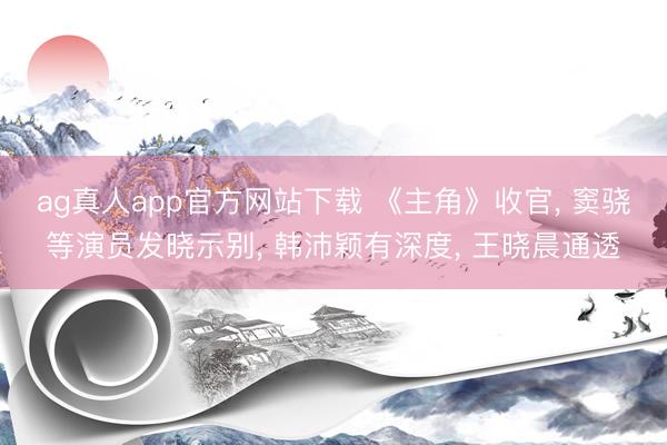 ag真人app官方网站下载 《主角》收官， 窦骁等演员发晓示别， 韩沛颖有深度， 王晓晨通透