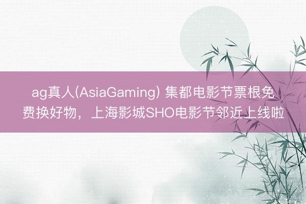 ag真人(AsiaGaming) 集都电影节票根免费换好物，上海影城SHO电影节邻近上线啦