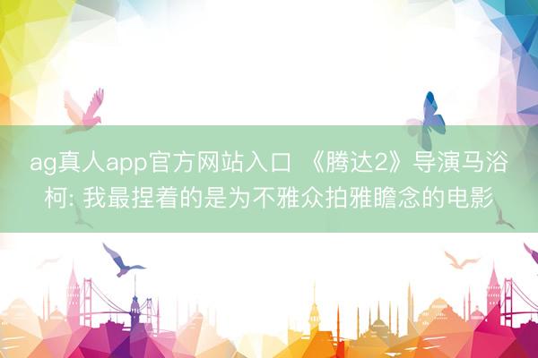 ag真人app官方网站入口 《腾达2》导演马浴柯: 我最捏着的是为不雅众拍雅瞻念的电影
