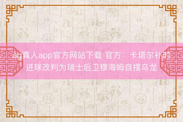 ag真人app官方网站下载 官方：卡塔尔补时进球改判为瑞士后卫穆海姆自摆乌龙