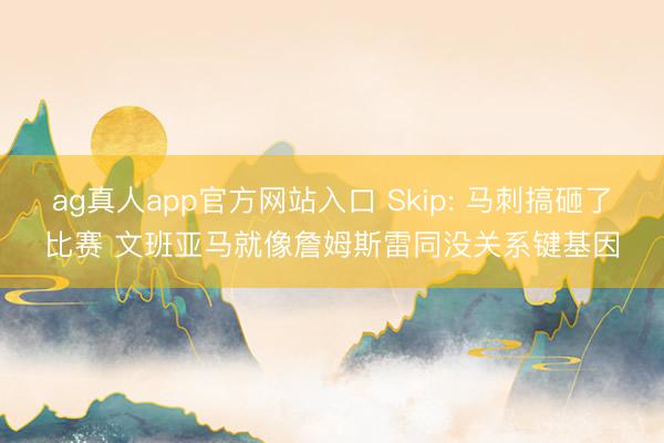 ag真人app官方网站入口 Skip: 马刺搞砸了比赛 文班亚马就像詹姆斯雷同没关系键基因