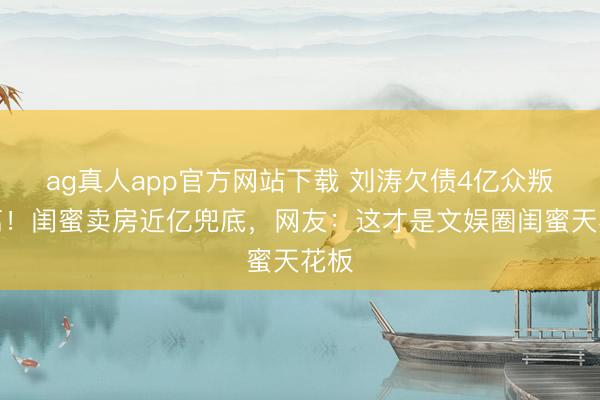 ag真人app官方网站下载 刘涛欠债4亿众叛亲离！闺蜜卖房近亿兜底，网友：这才是文娱圈闺蜜天花板