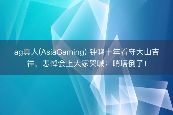 ag真人(AsiaGaming) 钟鸣十年看守大山吉祥，悲悼会上大家哭喊：哨塔倒了！