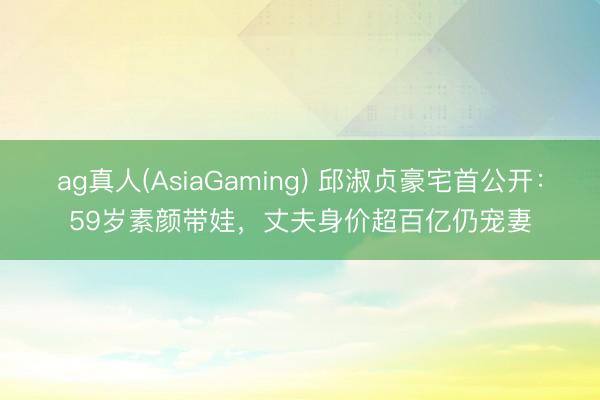 ag真人(AsiaGaming) 邱淑贞豪宅首公开：59岁素颜带娃，丈夫身价超百亿仍宠妻