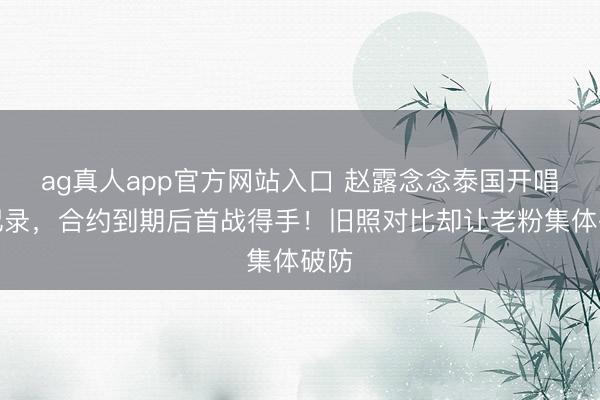 ag真人app官方网站入口 赵露念念泰国开唱破记录，合约到期后首战得手！旧照对比却让老粉集体破防