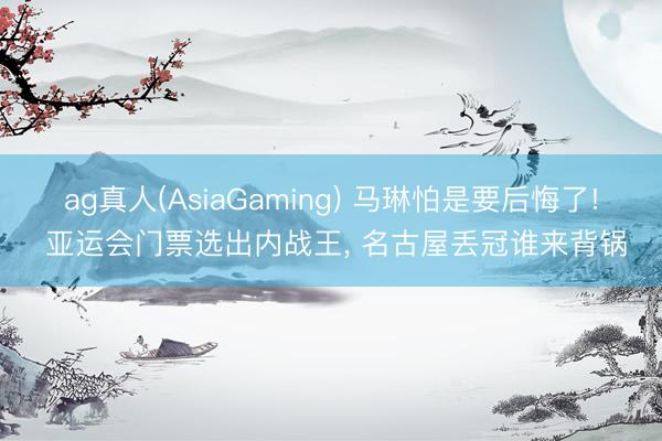 ag真人(AsiaGaming) 马琳怕是要后悔了! 亚运会门票选出内战王， 名古屋丢冠谁来背锅