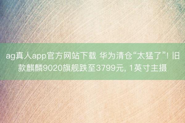 ag真人app官方网站下载 华为清仓“太猛了”! 旧款麒麟9020旗舰跌至3799元, 1英寸主摄