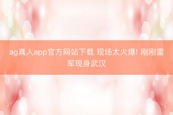 ag真人app官方网站下载 现场太火爆! 刚刚雷军现身武汉