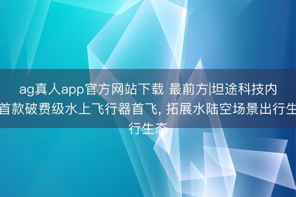 ag真人app官方网站下载 最前方|坦途科技内行首款破费级水上飞行器首飞， 拓展水陆空场景出行生态
