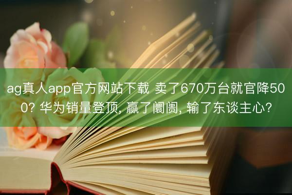 ag真人app官方网站下载 卖了670万台就官降500? 华为销量登顶， 赢了阛阓， 输了东谈主心?