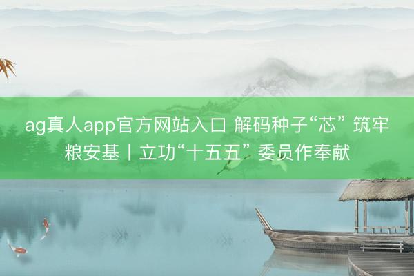 ag真人app官方网站入口 解码种子“芯” 筑牢粮安基丨立功“十五五” 委员作奉献