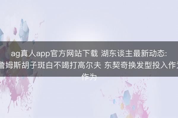 ag真人app官方网站下载 湖东谈主最新动态: 詹姆斯胡子斑白不竭打高尔夫 东契奇换发型投入作为
