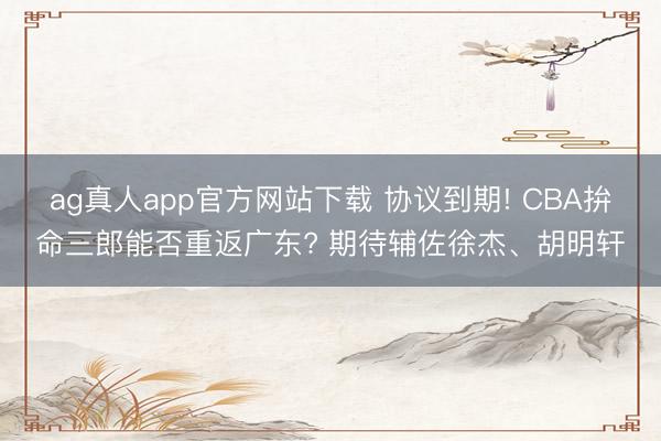 ag真人app官方网站下载 协议到期! CBA拚命三郎能否重返广东? 期待辅佐徐杰、胡明轩
