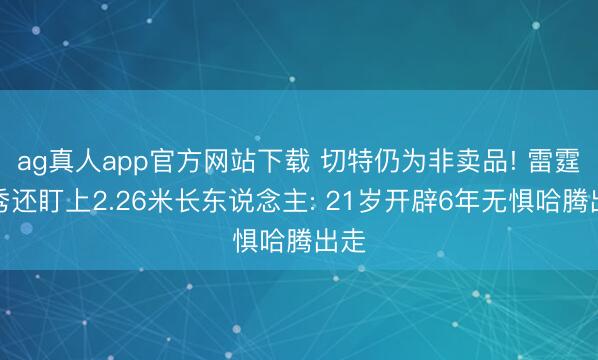 ag真人app官方网站下载 切特仍为非卖品! 雷霆选秀还盯上2.26米长东说念主: 21岁开辟6年无惧哈腾出走