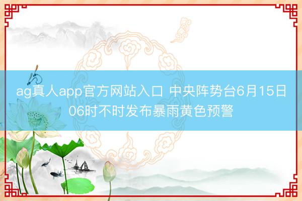 ag真人app官方网站入口 中央阵势台6月15日06时不时发布暴雨黄色预警