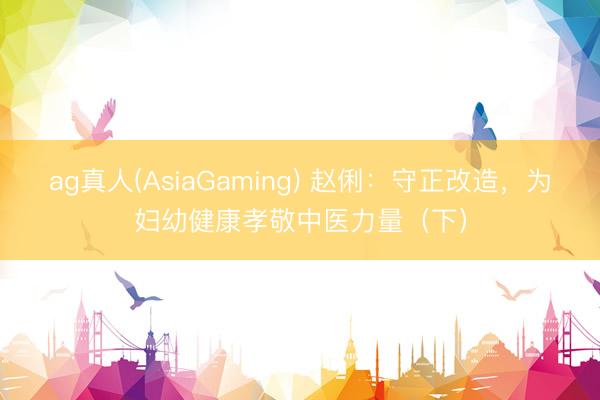 ag真人(AsiaGaming) 赵俐：守正改造，为妇幼健康孝敬中医力量（下）